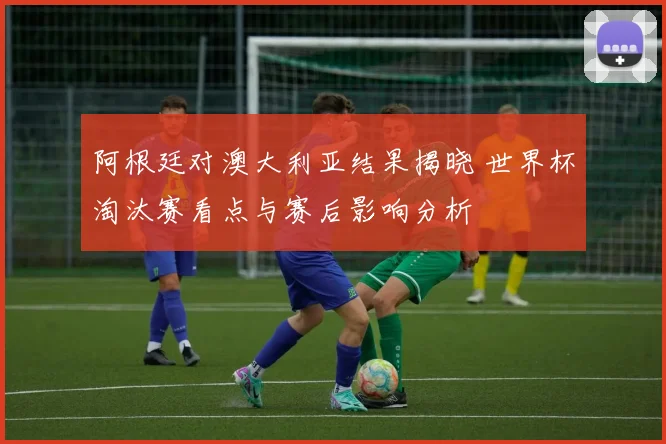 阿根廷对澳大利亚结果揭晓 世界杯淘汰赛看点与赛后影响分析