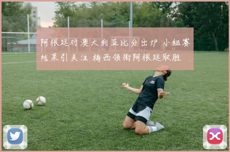 阿根廷对澳大利亚比分出炉 小组赛结果引关注 梅西领衔阿根廷取胜