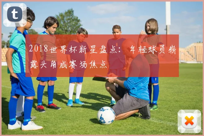 2018世界杯新星盘点：年轻球员崭露头角成赛场焦点