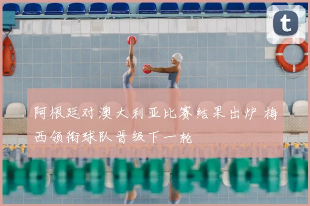阿根廷对澳大利亚比赛结果出炉 梅西领衔球队晋级下一轮