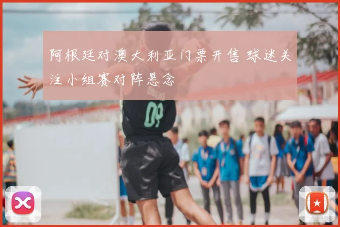 阿根廷对澳大利亚门票开售 球迷关注小组赛对阵悬念