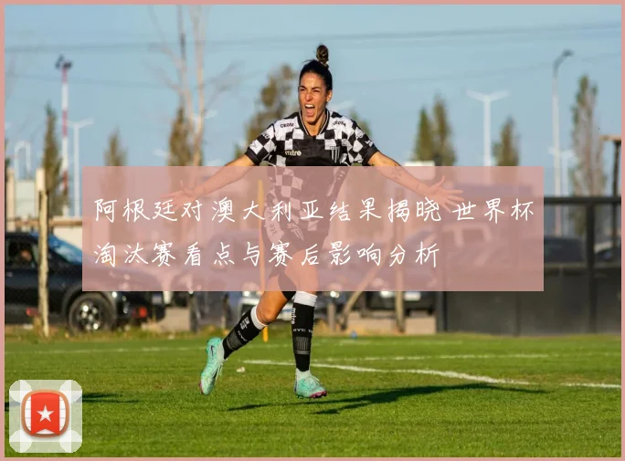阿根廷对澳大利亚结果揭晓 世界杯淘汰赛看点与赛后影响分析