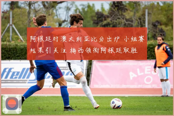 阿根廷对澳大利亚比分出炉 小组赛结果引关注 梅西领衔阿根廷取胜