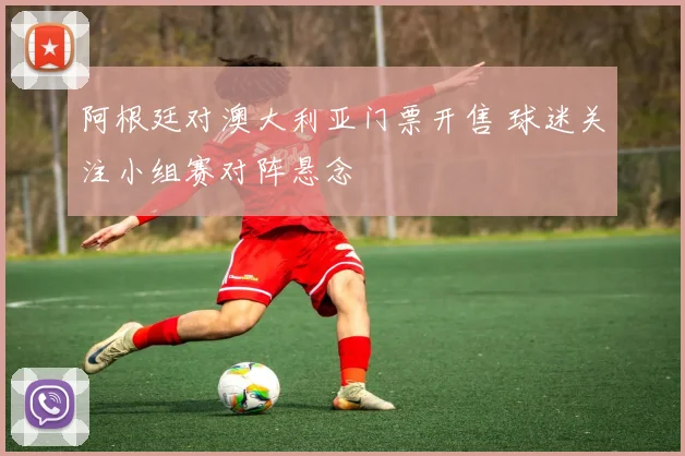 阿根廷对澳大利亚门票开售 球迷关注小组赛对阵悬念