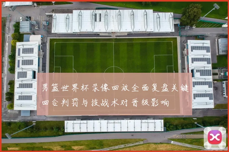 男篮世界杯录像回放全面复盘关键回合判罚与技战术对晋级影响