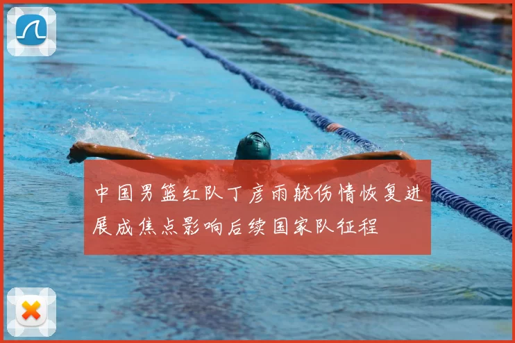 中国男篮红队丁彦雨航伤情恢复进展成焦点影响后续国家队征程