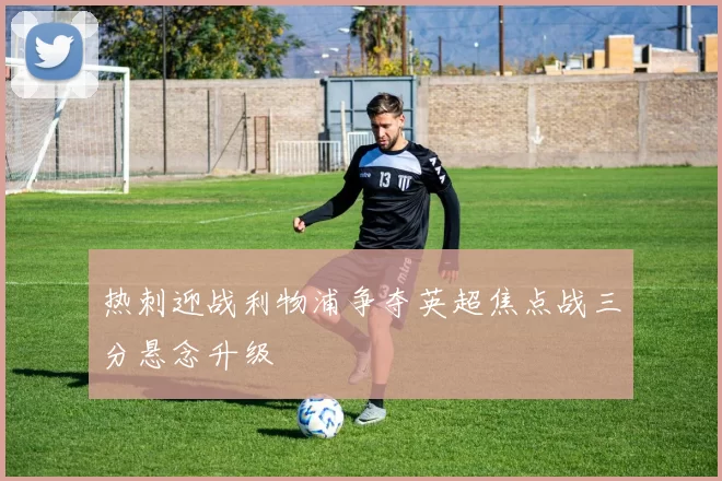 热刺迎战利物浦争夺英超焦点战三分悬念升级