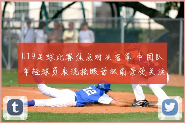 U19足球比赛焦点对决落幕 中国队年轻球员表现抢眼晋级前景受关注