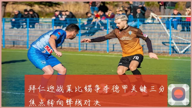 拜仁迎战莱比锡争夺德甲关键三分焦点转向锋线对决