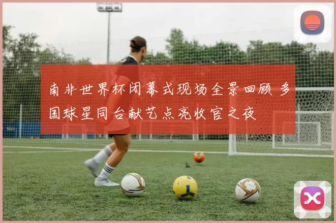 南非世界杯闭幕式现场全景回顾 多国球星同台献艺点亮收官之夜