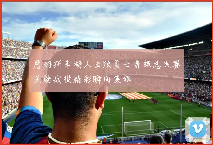 詹姆斯率湖人击败勇士晋级总决赛关键战役精彩瞬间集锦