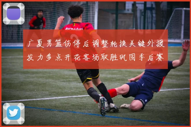 广夏男篮伤停后调整轮换关键外援发力多点开花客场取胜巩固季后赛席位