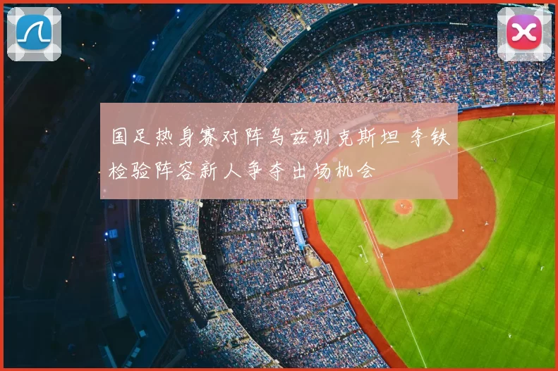 国足热身赛对阵乌兹别克斯坦 李铁检验阵容新人争夺出场机会