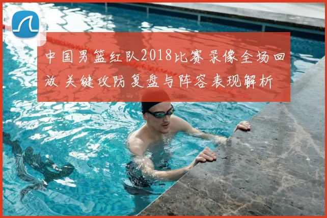 中国男篮红队2018比赛录像全场回放 关键攻防复盘与阵容表现解析