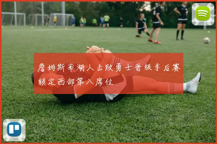 詹姆斯率湖人击败勇士晋级季后赛锁定西部第八席位