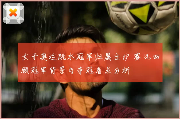 女子奥运跳水冠军归属出炉 赛况回顾冠军背景与夺冠看点分析