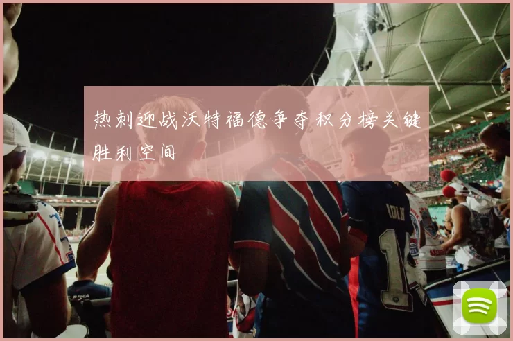 热刺迎战沃特福德争夺积分榜关键胜利空间