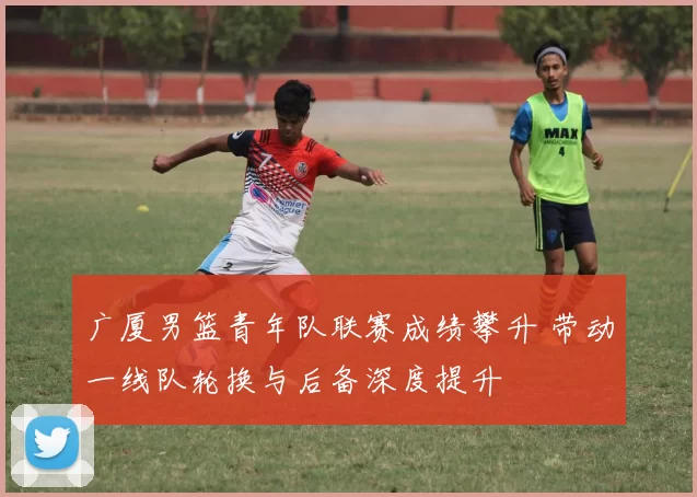 广厦男篮青年队联赛成绩攀升 带动一线队轮换与后备深度提升