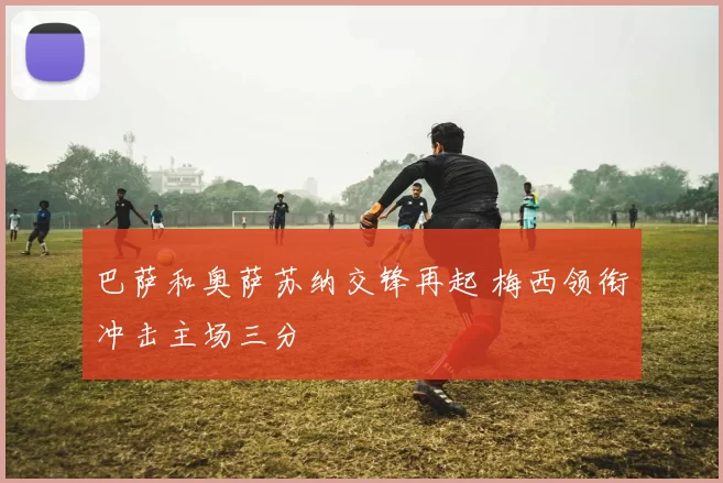 巴萨和奥萨苏纳交锋再起 梅西领衔冲击主场三分