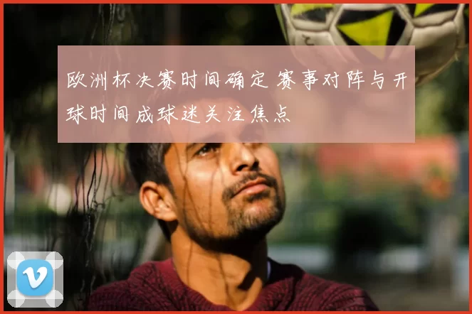 欧洲杯决赛时间确定 赛事对阵与开球时间成球迷关注焦点