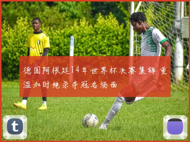 德国阿根廷14年世界杯决赛集锦 重温加时绝杀夺冠名场面