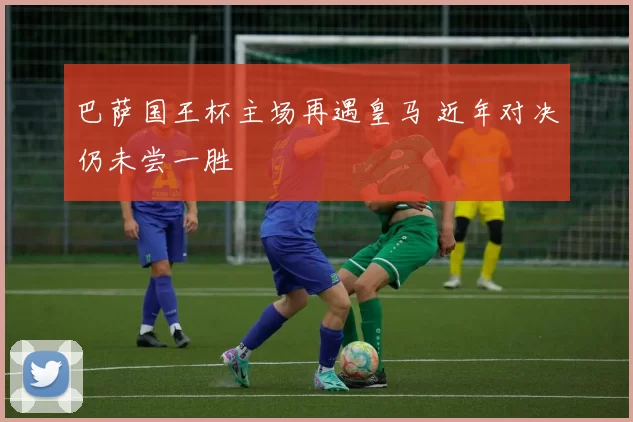 巴萨国王杯主场再遇皇马 近年对决仍未尝一胜