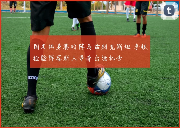 国足热身赛对阵乌兹别克斯坦 李铁检验阵容新人争夺出场机会