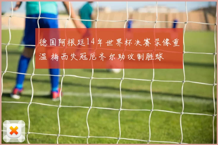德国阿根廷14年世界杯决赛录像重温 梅西失冠厄齐尔助攻制胜球