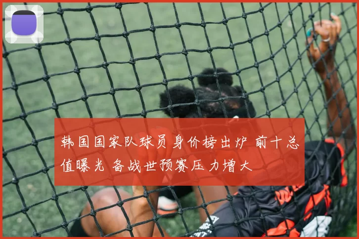 韩国国家队球员身价榜出炉 前十总值曝光 备战世预赛压力增大