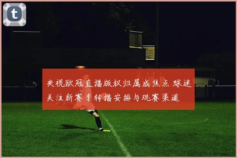 央视欧冠直播版权归属成焦点 球迷关注新赛季转播安排与观赛渠道