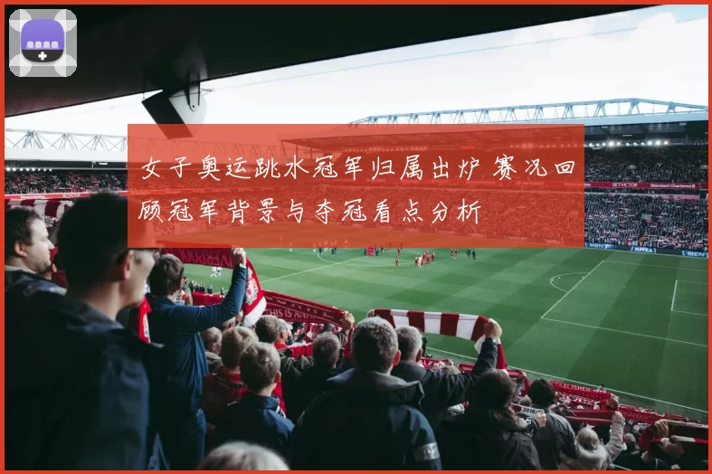 女子奥运跳水冠军归属出炉 赛况回顾冠军背景与夺冠看点分析