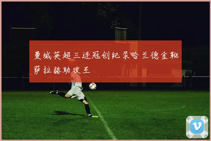 曼城英超三连冠创纪录哈兰德金靴萨拉赫助攻王