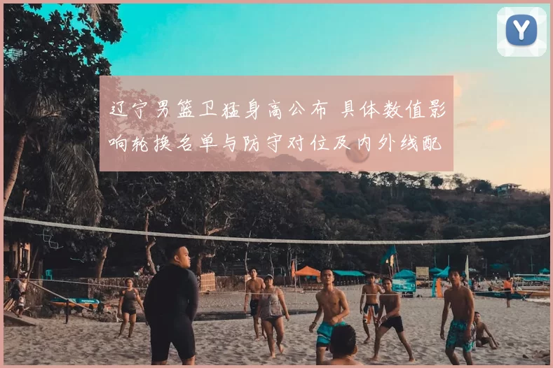 辽宁男篮卫猛身高公布 具体数值影响轮换名单与防守对位及内外线配置