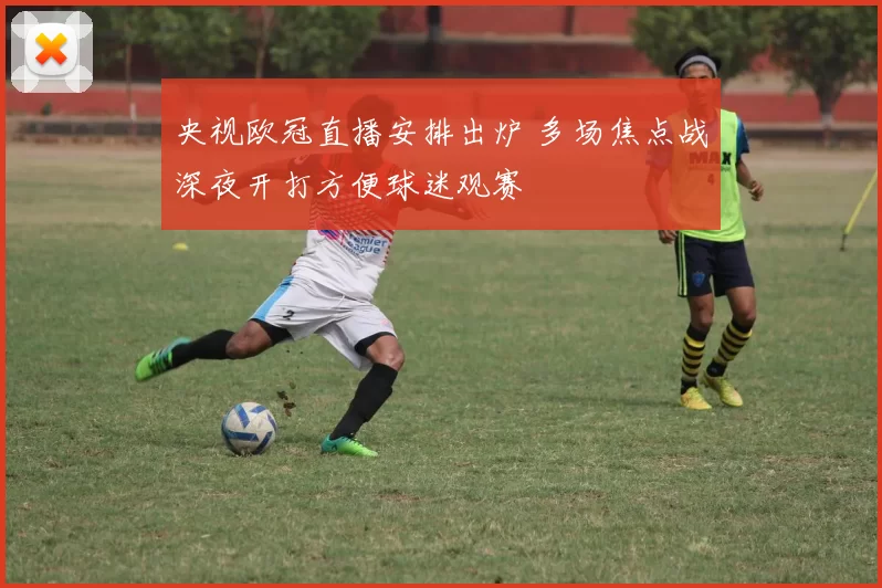 央视欧冠直播安排出炉 多场焦点战深夜开打方便球迷观赛