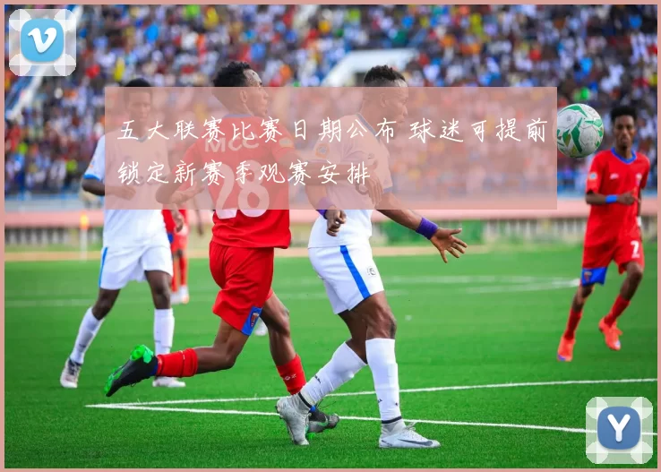 五大联赛比赛日期公布 球迷可提前锁定新赛季观赛安排