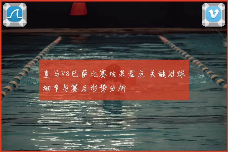 皇马vs巴萨比赛结果盘点 关键进球细节与赛后形势分析