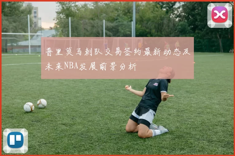 普里莫马刺队交易签约最新动态及未来NBA发展前景分析