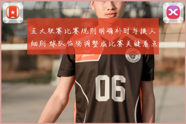 五大联赛比赛规则明确补时与换人细则 球队临场调整成比赛关键看点