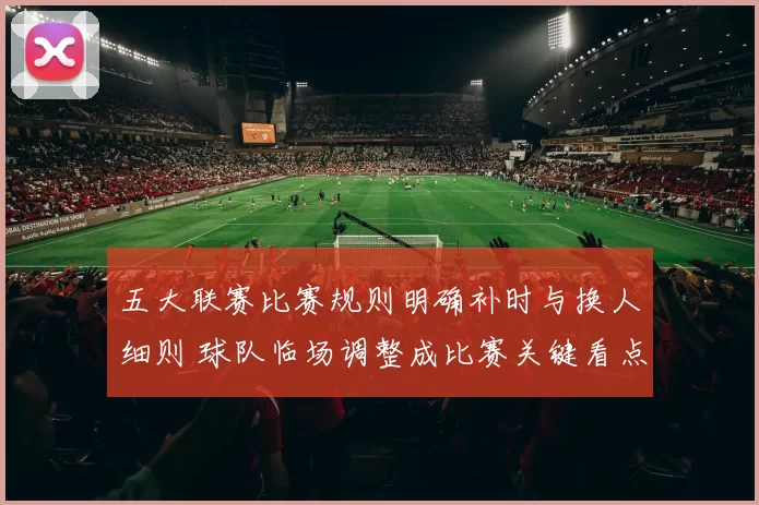 五大联赛比赛规则明确补时与换人细则 球队临场调整成比赛关键看点