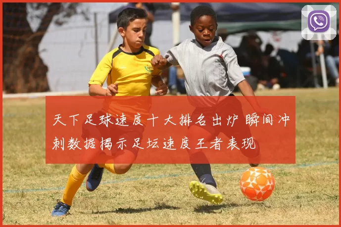 天下足球速度十大排名出炉 瞬间冲刺数据揭示足坛速度王者表现