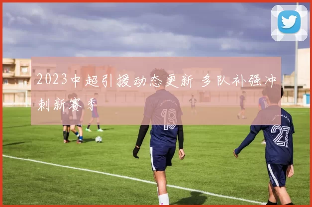 2023中超引援动态更新 多队补强冲刺新赛季
