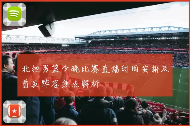 北控男篮今晚比赛直播时间安排及首发阵容焦点解析