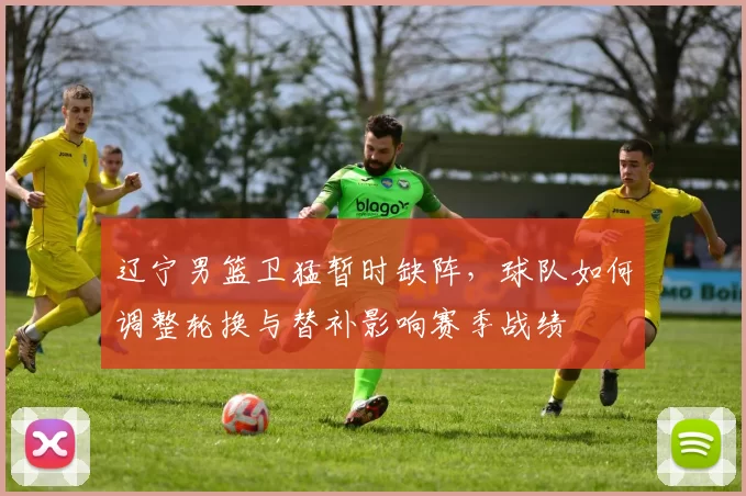 辽宁男篮卫猛暂时缺阵，球队如何调整轮换与替补影响赛季战绩