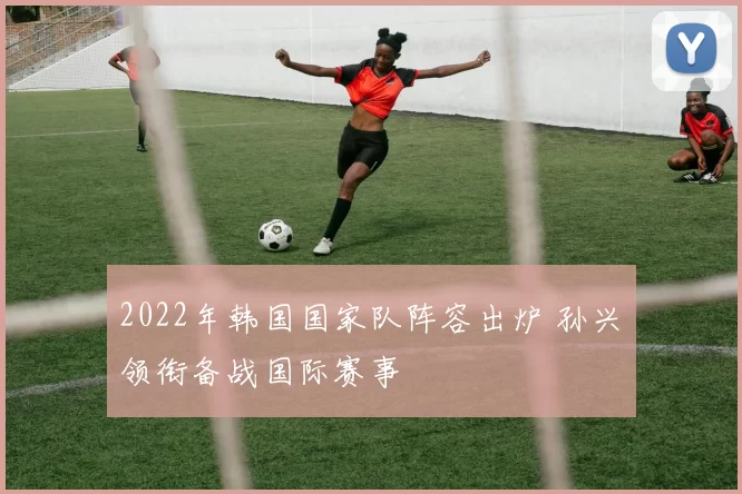 2022年韩国国家队阵容出炉 孙兴慜领衔备战国际赛事