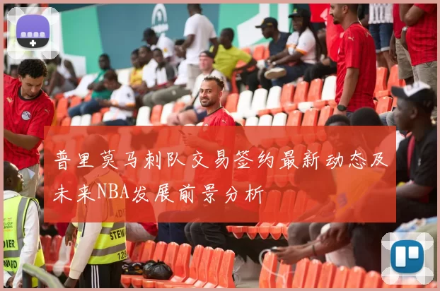 普里莫马刺队交易签约最新动态及未来NBA发展前景分析