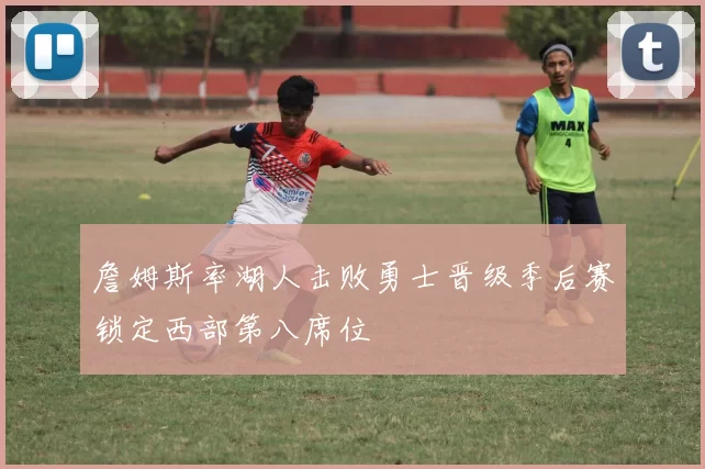 詹姆斯率湖人击败勇士晋级季后赛锁定西部第八席位