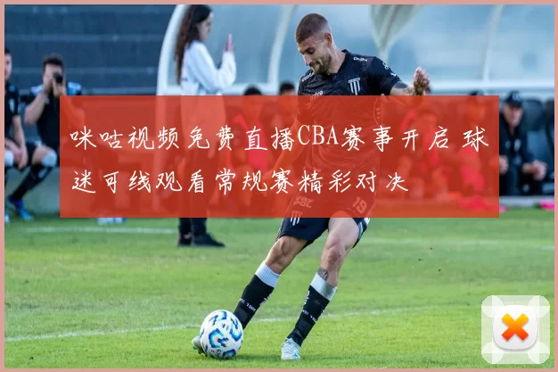 咪咕视频免费直播CBA赛事开启 球迷可线观看常规赛精彩对决